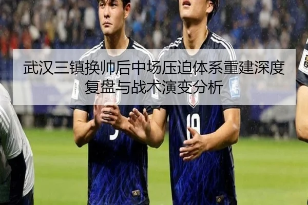 武汉三镇换帅后中场压迫体系重建深度复盘与战术演变分析