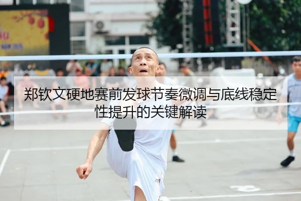 郑钦文硬地赛前发球节奏微调与底线稳定性提升的关键解读