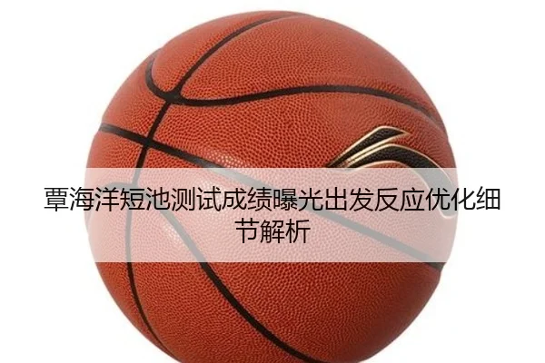 覃海洋短池测试成绩曝光出发反应优化细节解析